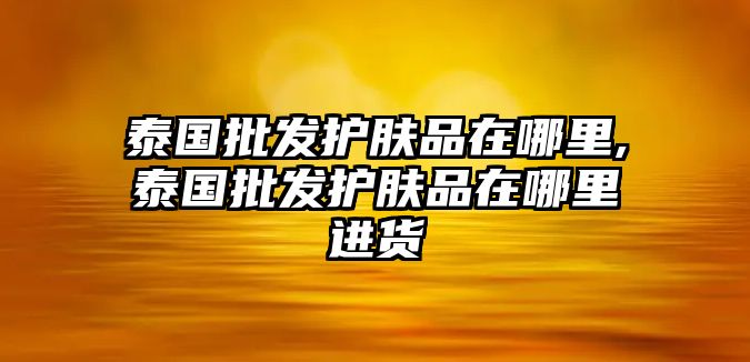 泰國批發護膚品在哪里,泰國批發護膚品在哪里進貨