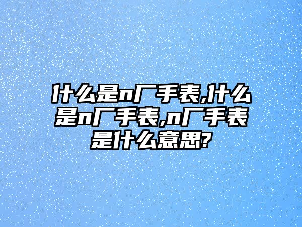 什么是n廠手表,什么是n廠手表,n廠手表是什么意思?