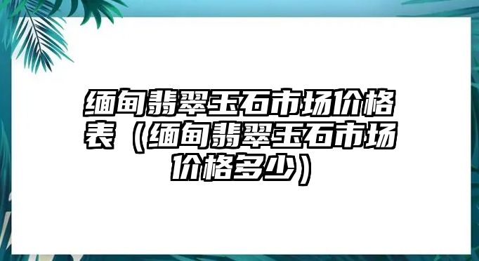 緬甸翡翠玉石市場價格表（緬甸翡翠玉石市場價格多少）