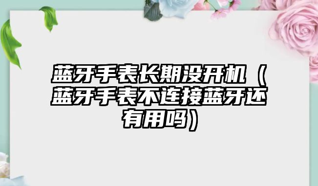 藍牙手表長期沒開機（藍牙手表不連接藍牙還有用嗎）