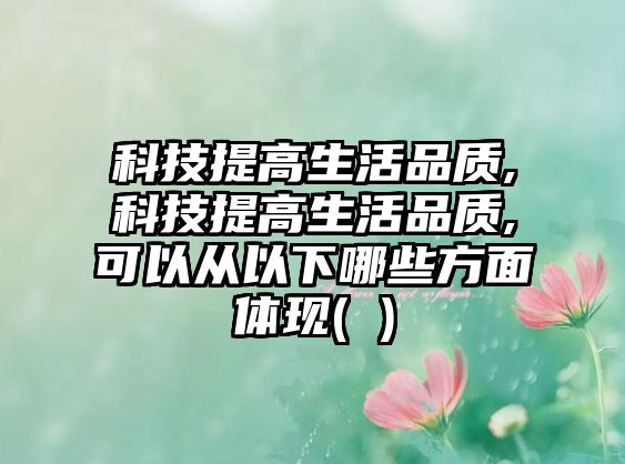 科技提高生活品質,科技提高生活品質,可以從以下哪些方面體現( )