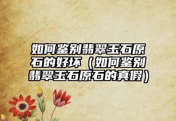 如何鑒別翡翠玉石原石的好壞（如何鑒別翡翠玉石原石的真假）