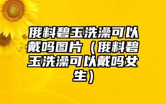 俄料碧玉洗澡可以戴嗎圖片（俄料碧玉洗澡可以戴嗎女生）