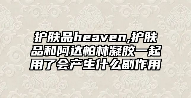 護膚品heaven,護膚品和阿達帕林凝膠一起用了會產生什么副作用