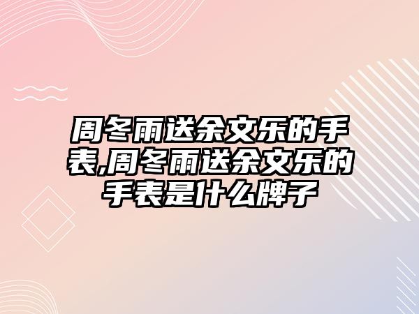 周冬雨送余文樂的手表,周冬雨送余文樂的手表是什么牌子