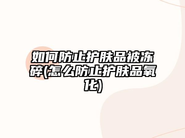 如何防止護膚品被凍碎(怎么防止護膚品氧化)