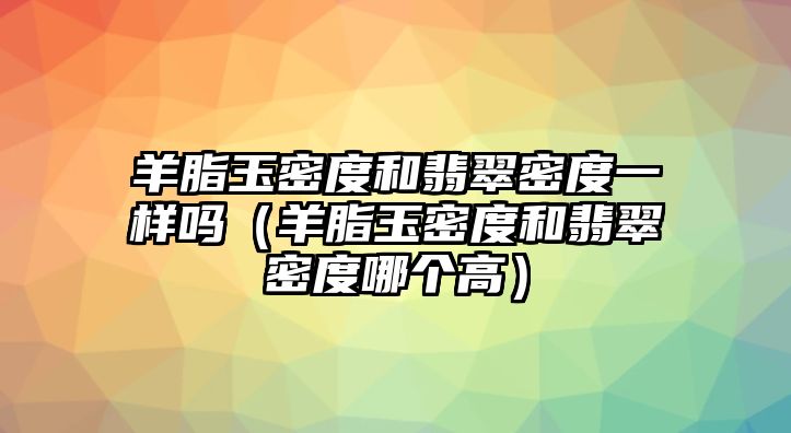 羊脂玉密度和翡翠密度一樣嗎（羊脂玉密度和翡翠密度哪個高）