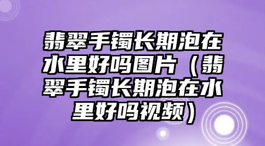 翡翠手鐲長期泡在水里好嗎圖片（翡翠手鐲長期泡在水里好嗎視頻）