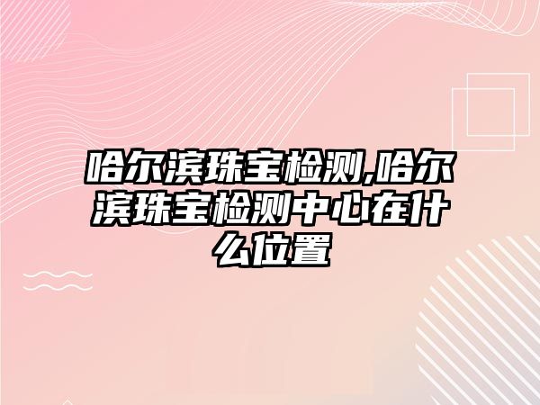 哈爾濱珠寶檢測,哈爾濱珠寶檢測中心在什么位置