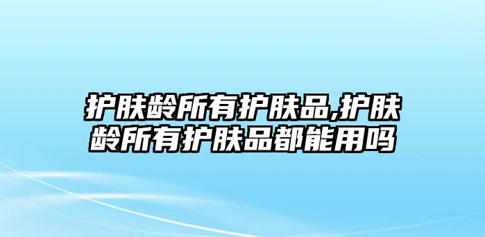 護膚齡所有護膚品,護膚齡所有護膚品都能用嗎