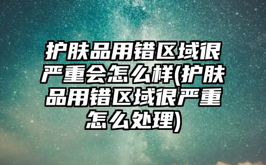 護膚品用錯區域很嚴重會怎么樣(護膚品用錯區域很嚴重怎么處理)