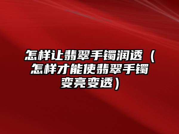 怎樣讓翡翠手鐲潤透（怎樣才能使翡翠手鐲變亮變透）