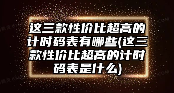 這三款性價比超高的計時碼表有哪些(這三款性價比超高的計時碼表是什么)