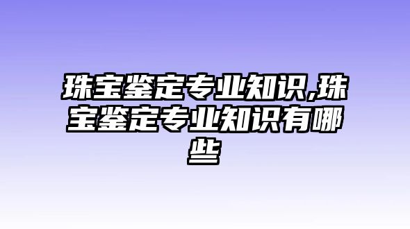 珠寶鑒定專業知識,珠寶鑒定專業知識有哪些