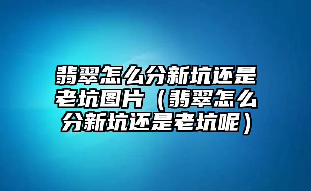 翡翠怎么分新坑還是老坑圖片（翡翠怎么分新坑還是老坑呢）