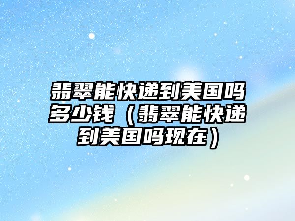 翡翠能快遞到美國嗎多少錢（翡翠能快遞到美國嗎現在）