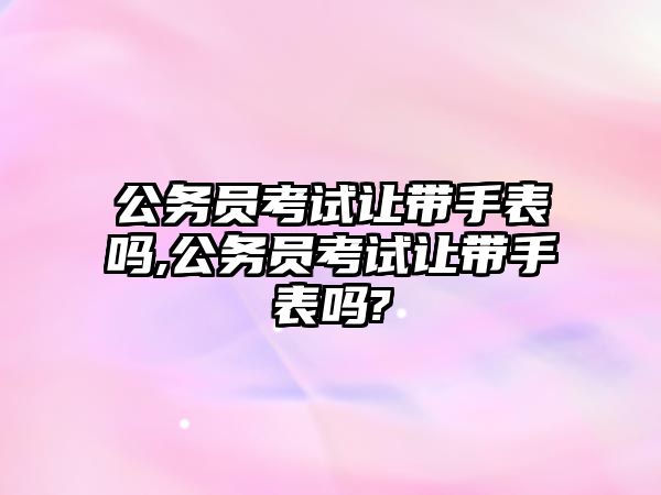 公務(wù)員考試讓帶手表嗎,公務(wù)員考試讓帶手表嗎?