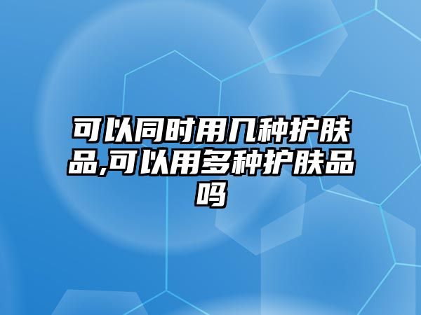 可以同時用幾種護膚品,可以用多種護膚品嗎