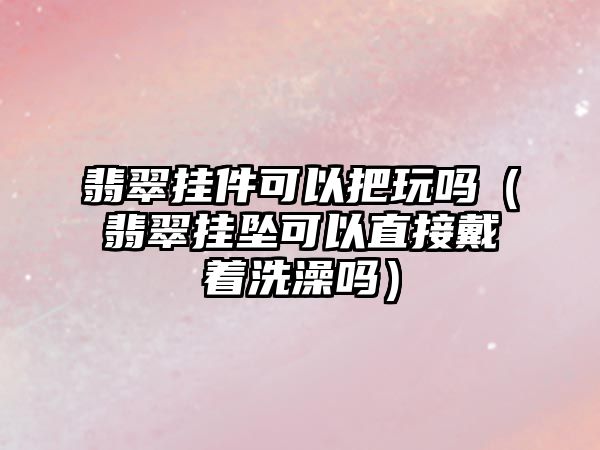 翡翠掛件可以把玩嗎（翡翠掛墜可以直接戴著洗澡嗎）