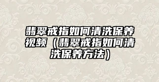 翡翠戒指如何清洗保養(yǎng)視頻（翡翠戒指如何清洗保養(yǎng)方法）