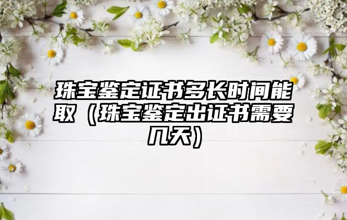 珠寶鑒定證書多長時間能取（珠寶鑒定出證書需要幾天）