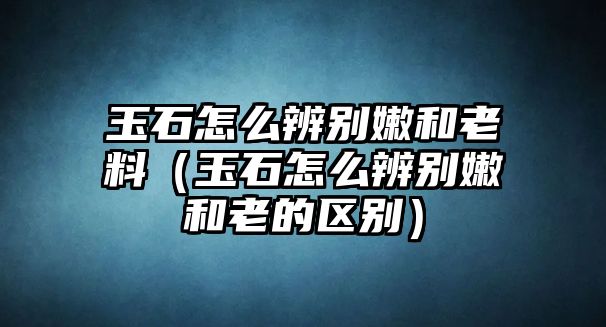 玉石怎么辨別嫩和老料（玉石怎么辨別嫩和老的區(qū)別）