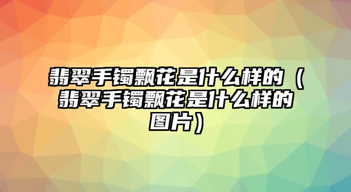 翡翠手鐲飄花是什么樣的（翡翠手鐲飄花是什么樣的圖片）