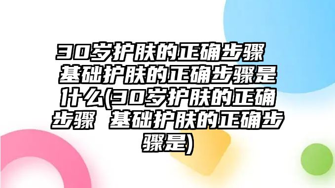 30歲護膚的正確步驟 基礎護膚的正確步驟是什么(30歲護膚的正確步驟 基礎護膚的正確步驟是)