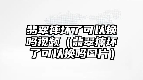 翡翠摔壞了可以換嗎視頻（翡翠摔壞了可以換嗎圖片）