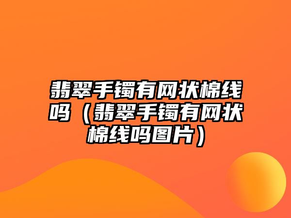 翡翠手鐲有網狀棉線嗎（翡翠手鐲有網狀棉線嗎圖片）