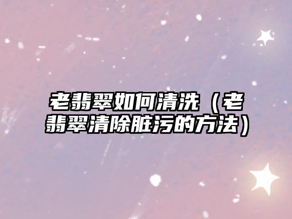 老翡翠如何清洗（老翡翠清除臟污的方法）