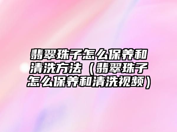 翡翠珠子怎么保養和清洗方法（翡翠珠子怎么保養和清洗視頻）