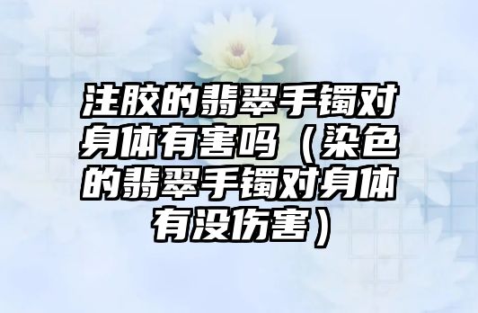 注膠的翡翠手鐲對身體有害嗎（染色的翡翠手鐲對身體有沒傷害）