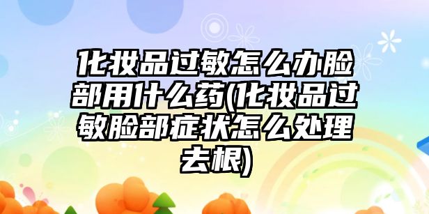 化妝品過敏怎么辦臉部用什么藥(化妝品過敏臉部癥狀怎么處理去根)