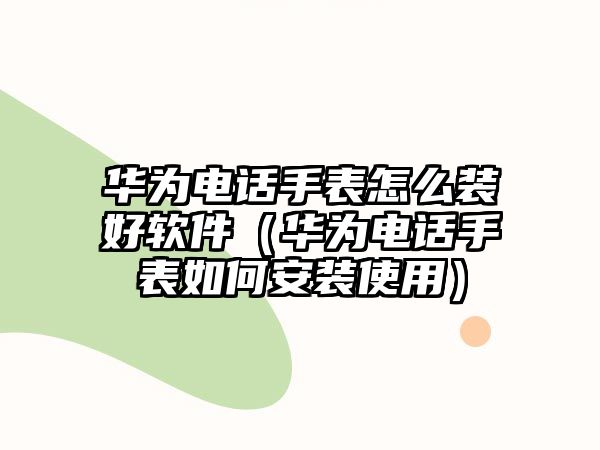 華為電話手表怎么裝好軟件（華為電話手表如何安裝使用）