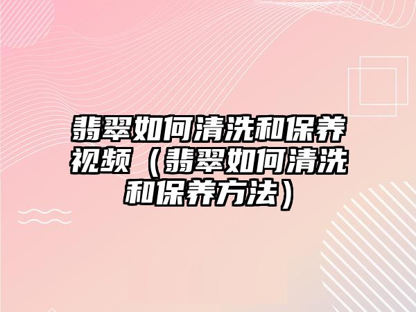 翡翠如何清洗和保養(yǎng)視頻（翡翠如何清洗和保養(yǎng)方法）