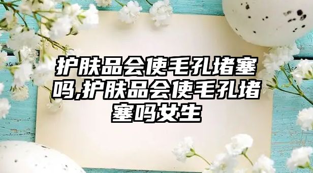 護膚品會使毛孔堵塞嗎,護膚品會使毛孔堵塞嗎女生