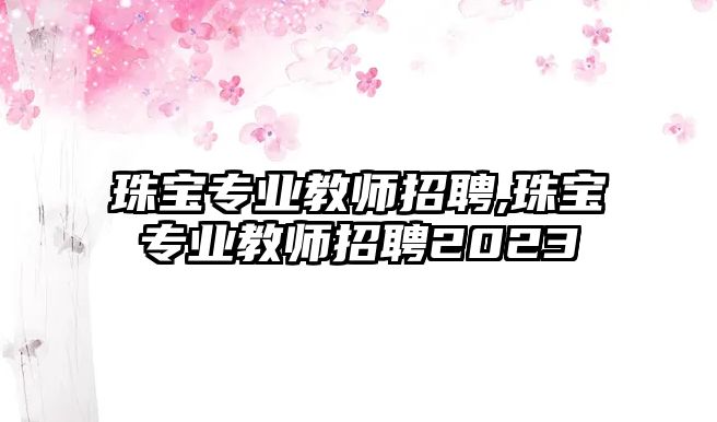 珠寶專業(yè)教師招聘,珠寶專業(yè)教師招聘2023