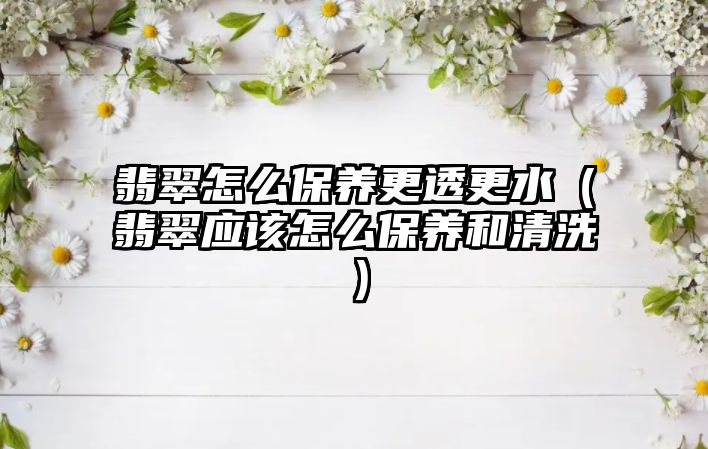 翡翠怎么保養(yǎng)更透更水（翡翠應該怎么保養(yǎng)和清洗）