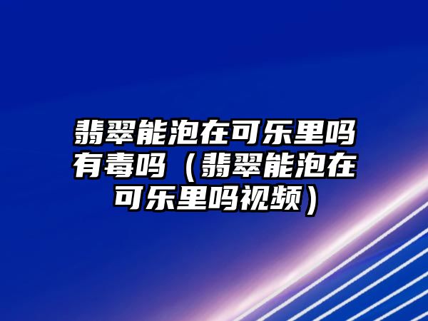 翡翠能泡在可樂里嗎有毒嗎（翡翠能泡在可樂里嗎視頻）