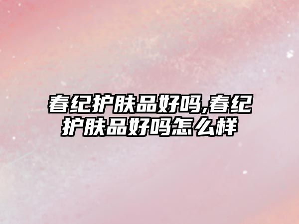 春紀護膚品好嗎,春紀護膚品好嗎怎么樣