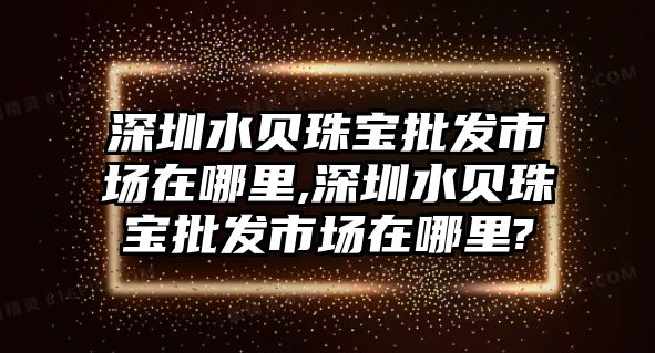 深圳水貝珠寶批發市場在哪里,深圳水貝珠寶批發市場在哪里?