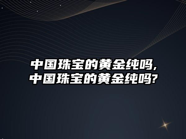 中國(guó)珠寶的黃金純嗎,中國(guó)珠寶的黃金純嗎?