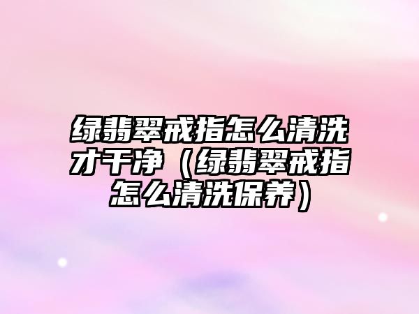 綠翡翠戒指怎么清洗才干凈（綠翡翠戒指怎么清洗保養(yǎng)）