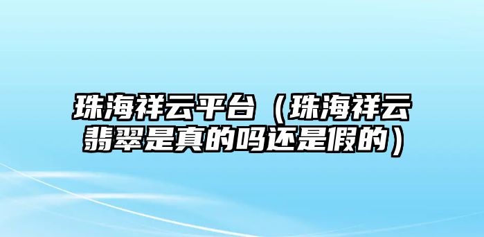 珠海祥云平臺（珠海祥云翡翠是真的嗎還是假的）