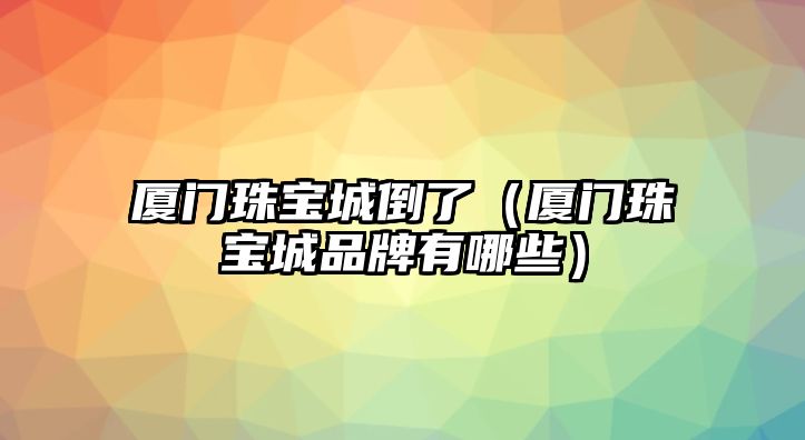 廈門珠寶城倒了（廈門珠寶城品牌有哪些）