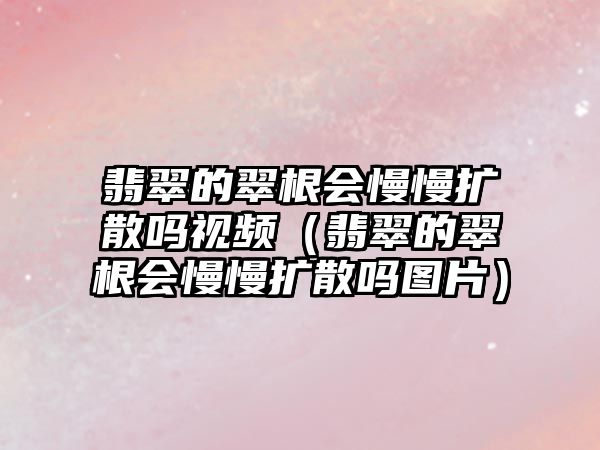 翡翠的翠根會慢慢擴散嗎視頻（翡翠的翠根會慢慢擴散嗎圖片）