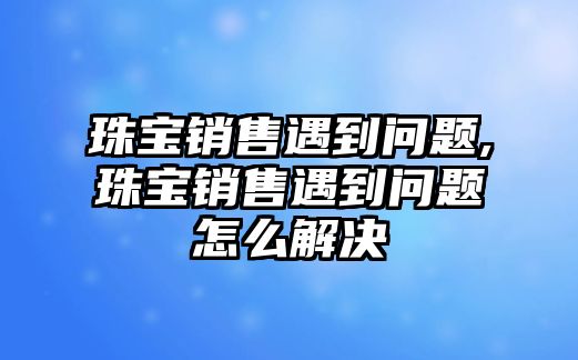 珠寶銷售遇到問題,珠寶銷售遇到問題怎么解決