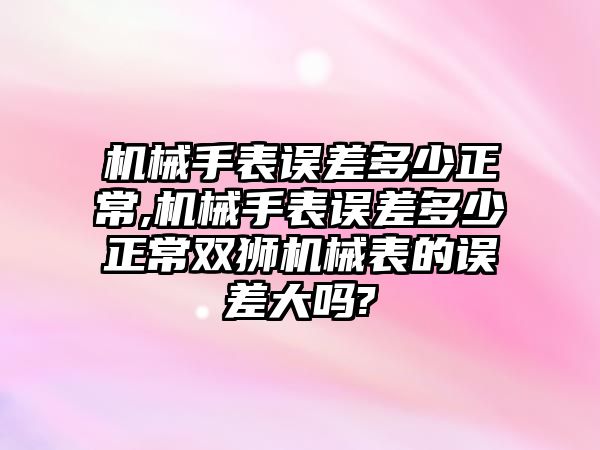 機械手表誤差多少正常,機械手表誤差多少正常雙獅機械表的誤差大嗎?