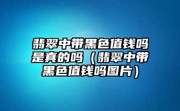 翡翠中帶黑色值錢嗎是真的嗎（翡翠中帶黑色值錢嗎圖片）